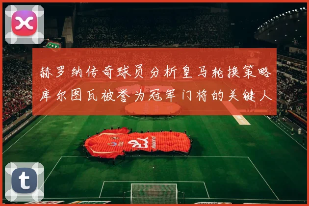 赫罗纳传奇球员分析皇马轮换策略库尔图瓦被誉为冠军门将的关键人物