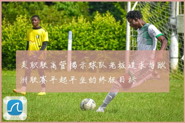 美职联高管揭示球队老板追求与欧洲联赛平起平坐的终极目标