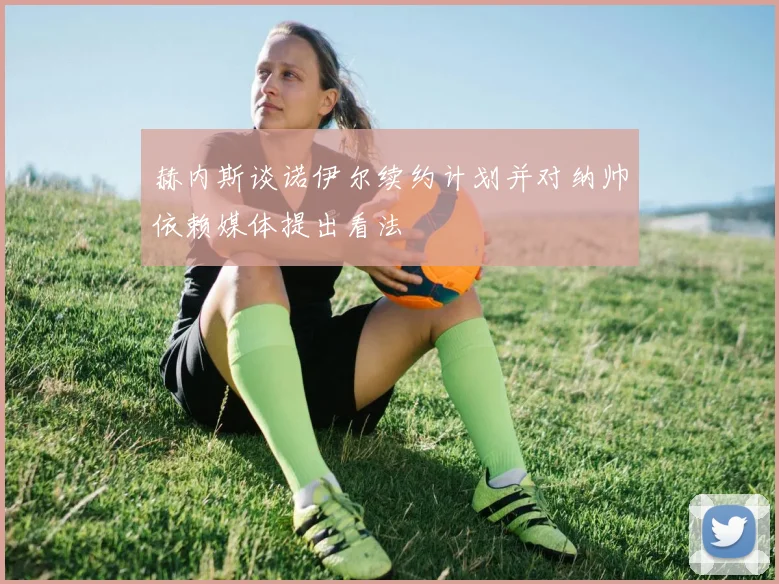 赫内斯谈诺伊尔续约计划并对纳帅依赖媒体提出看法