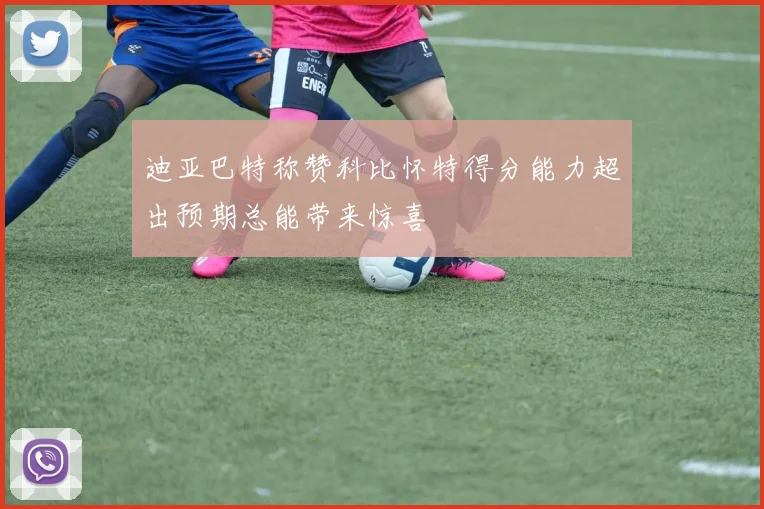 迪亚巴特称赞科比怀特得分能力超出预期总能带来惊喜