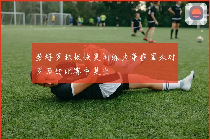 劳塔罗积极恢复训练力争在国米对罗马的比赛中复出