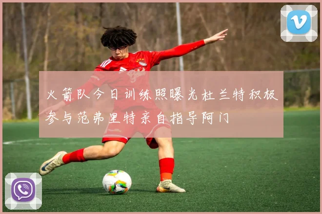 火箭队今日训练照曝光杜兰特积极参与范弗里特亲自指导阿门
