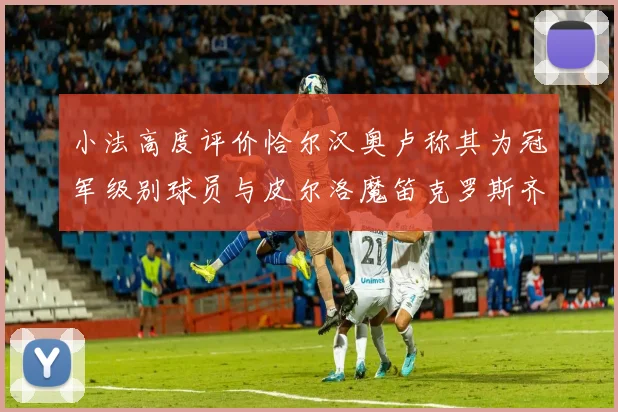小法高度评价恰尔汉奥卢称其为冠军级别球员与皮尔洛魔笛克罗斯齐名