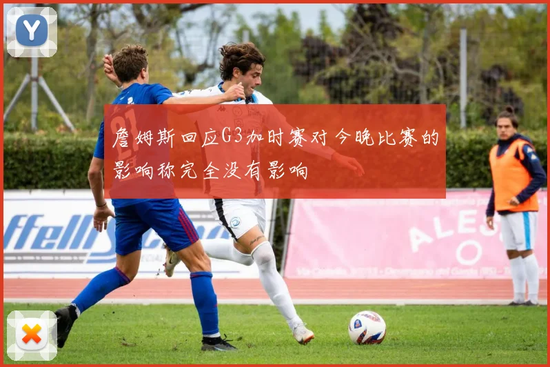 詹姆斯回应G3加时赛对今晚比赛的影响称完全没有影响
