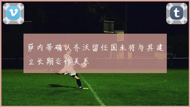 萨内蒂确认齐沃留任国米将与其建立长期合作关系