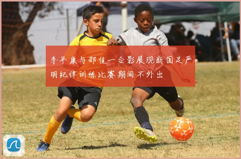 李平康与邵佳一合影展现新国足严明纪律训练比赛期间不外出