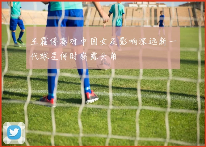 王霜停赛对中国女足影响深远新一代球星何时崭露头角