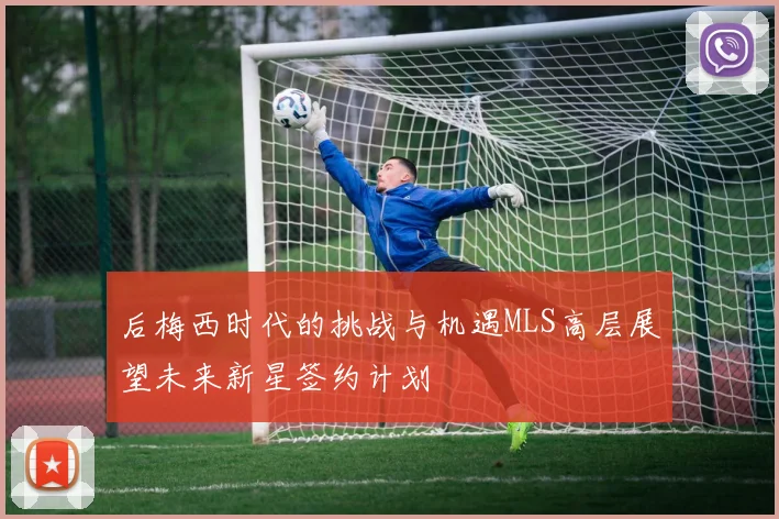 后梅西时代的挑战与机遇MLS高层展望未来新星签约计划