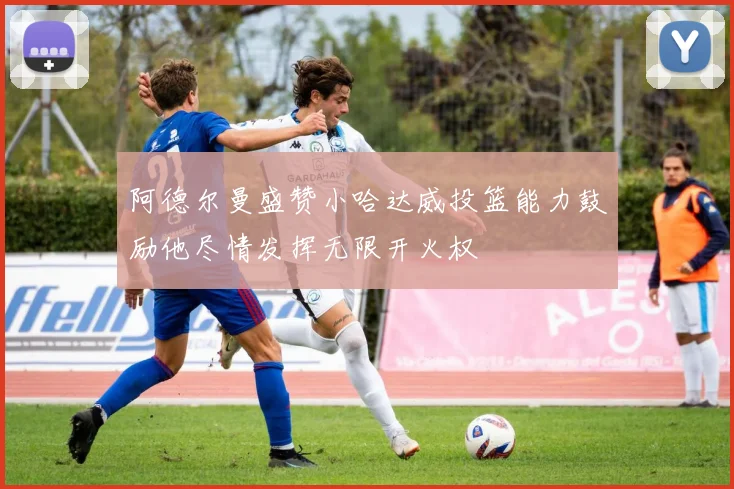 阿德尔曼盛赞小哈达威投篮能力鼓励他尽情发挥无限开火权