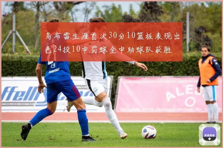 乌布雷生涯首次30分10篮板表现出色24投10中罚球全中助球队获胜